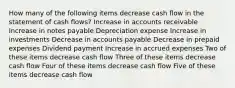 How many of the following items decrease cash flow in the statement of cash flows? Increase in accounts receivable Increase in notes payable Depreciation expense Increase in investments Decrease in accounts payable Decrease in prepaid expenses Dividend payment Increase in accrued expenses Two of these items decrease cash flow Three of these items decrease cash flow Four of these items decrease cash flow Five of these items decrease cash flow