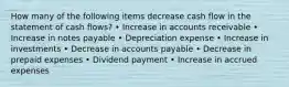 How many of the following items decrease cash flow in the statement of cash flows? • Increase in accounts receivable • Increase in notes payable • Depreciation expense • Increase in investments • Decrease in accounts payable • Decrease in prepaid expenses • Dividend payment • Increase in accrued expenses