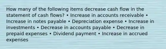 How many of the following items decrease cash flow in the statement of cash flows? • Increase in accounts receivable • Increase in notes payable • Depreciation expense • Increase in investments • Decrease in <a href='https://www.questionai.com/knowledge/kWc3IVgYEK-accounts-payable' class='anchor-knowledge'>accounts payable</a> • Decrease in <a href='https://www.questionai.com/knowledge/kUVcSWv2zu-prepaid-expenses' class='anchor-knowledge'>prepaid expenses</a> • Dividend payment • Increase in <a href='https://www.questionai.com/knowledge/k9VEJdeAZk-accrued-expenses' class='anchor-knowledge'>accrued expenses</a>