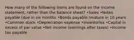 How many of the following items are found on the income statement, rather than the balance sheet? •Sales •Notes payable (due in six months •Bonds payable (mature in 10 years •Common stock •Depreciation expense •Inventories •Capital in excess of par value •Net income (earnings after taxes) •Income tax payable