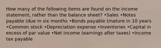 How many of the following items are found on the <a href='https://www.questionai.com/knowledge/kCPMsnOwdm-income-statement' class='anchor-knowledge'>income statement</a>, rather than the balance sheet? •Sales •<a href='https://www.questionai.com/knowledge/kFEYigYd5S-notes-payable' class='anchor-knowledge'>notes payable</a> (due in six months •<a href='https://www.questionai.com/knowledge/kvHJpN4vyZ-bonds-payable' class='anchor-knowledge'>bonds payable</a> (mature in 10 years •Common stock •Depreciation expense •Inventories •Capital in excess of par value •Net income (earnings after taxes) •Income tax payable