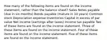 How many of the following items are found on the income statement, rather than the balance sheet? Sales Notes payable (due in six months) Bonds payable (mature in 10 years) Common stock Depreciation expense Inventories Capital in excess of par value Net income (earnings after taxes) Income tax payable Two of these items are found on the income statement. Three of these items are found on the income statement. Four of these items are found on the income statement. Five of these items are found on the income statement.