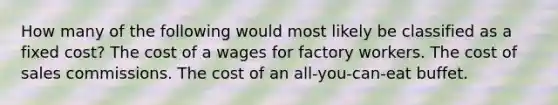 How many of the following would most likely be classified as a fixed cost? The cost of a wages for factory workers. The cost of sales commissions. The cost of an all-you-can-eat buffet.