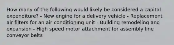 How many of the following would likely be considered a capital expenditure? - New engine for a delivery vehicle - Replacement air filters for an air conditioning unit - Building remodeling and expansion - High speed motor attachment for assembly line conveyor belts