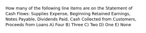 How many of the following line items are on the Statement of Cash Flows: Supplies Expense, Beginning Retained Earnings, Notes Payable, Dividends Paid, Cash Collected from Customers, Proceeds from Loans A) Four B) Three C) Two D) One E) None