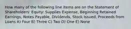 How many of the following line items are on the Statement of Shareholders' Equity: Supplies Expense, Beginning Retained Earnings, Notes Payable, Dividends, Stock Issued, Proceeds from Loans A) Four B) Three C) Two D) One E) None