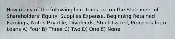 How many of the following line items are on the Statement of Shareholders' Equity: Supplies Expense, Beginning Retained Earnings, <a href='https://www.questionai.com/knowledge/kFEYigYd5S-notes-payable' class='anchor-knowledge'>notes payable</a>, Dividends, Stock Issued, Proceeds from Loans A) Four B) Three C) Two D) One E) None