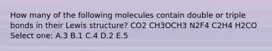 How many of the following molecules contain double or triple bonds in their Lewis structure? CO2 CH3OCH3 N2F4 C2H4 H2CO Select one: A.3 B.1 C.4 D.2 E.5