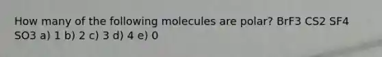 How many of the following molecules are polar? BrF3 CS2 SF4 SO3 a) 1 b) 2 c) 3 d) 4 e) 0