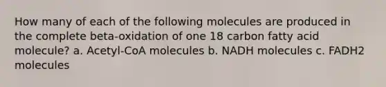 How many of each of the following molecules are produced in the complete beta-oxidation of one 18 carbon fatty acid molecule? a. Acetyl-CoA molecules b. NADH molecules c. FADH2 molecules