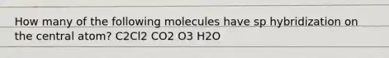 How many of the following molecules have sp hybridization on the central atom? C2Cl2 CO2 O3 H2O