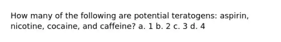 How many of the following are potential teratogens: aspirin, nicotine, cocaine, and caffeine? a. 1 b. 2 c. 3 d. 4