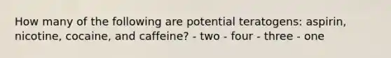 How many of the following are potential teratogens: aspirin, nicotine, cocaine, and caffeine? - two - four - three - one