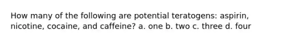 How many of the following are potential teratogens: aspirin, nicotine, cocaine, and caffeine? a. one b. two c. three d. four