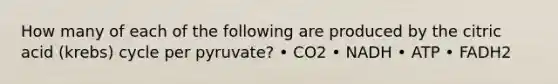 How many of each of the following are produced by the citric acid (krebs) cycle per pyruvate? • CO2 • NADH • ATP • FADH2