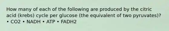 How many of each of the following are produced by the citric acid (krebs) cycle per glucose (the equivalent of two pyruvates)? • CO2 • NADH • ATP • FADH2