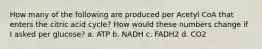 How many of the following are produced per Acetyl CoA that enters the citric acid cycle? How would these numbers change if I asked per glucose? a. ATP b. NADH c. FADH2 d. CO2