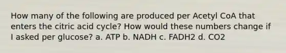 How many of the following are produced per Acetyl CoA that enters the citric acid cycle? How would these numbers change if I asked per glucose? a. ATP b. NADH c. FADH2 d. CO2