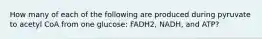 How many of each of the following are produced during pyruvate to acetyl CoA from one glucose: FADH2, NADH, and ATP?