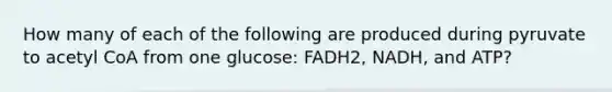 How many of each of the following are produced during pyruvate to acetyl CoA from one glucose: FADH2, NADH, and ATP?