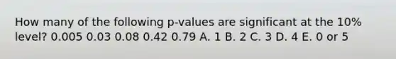 How many of the following p-values are significant at the 10% level? 0.005 0.03 0.08 0.42 0.79 A. 1 B. 2 C. 3 D. 4 E. 0 or 5