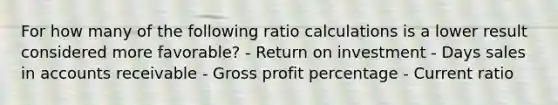 For how many of the following ratio calculations is a lower result considered more favorable? - Return on investment - Days sales in accounts receivable - Gross profit percentage - Current ratio