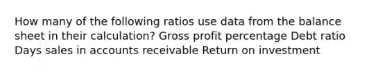 How many of the following ratios use data from the balance sheet in their calculation? Gross profit percentage Debt ratio Days sales in accounts receivable Return on investment