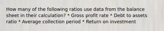 How many of the following ratios use data from the balance sheet in their calculation? * Gross profit rate * Debt to assets ratio * Average collection period * Return on investment