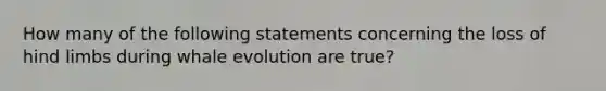 How many of the following statements concerning the loss of hind limbs during whale evolution are true?