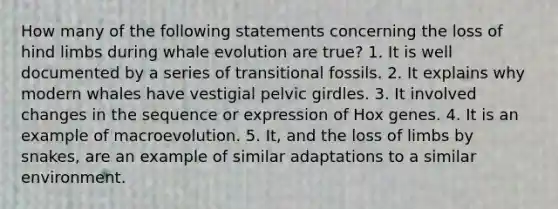 How many of the following statements concerning the loss of hind limbs during whale evolution are true? 1. It is well documented by a series of transitional fossils. 2. It explains why modern whales have vestigial pelvic girdles. 3. It involved changes in the sequence or expression of Hox genes. 4. It is an example of macroevolution. 5. It, and the loss of limbs by snakes, are an example of similar adaptations to a similar environment.