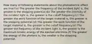 How many of following statements about the photoelectric effect are true?(a) The greater the frequency of the incident light is, the greater is the stopping potential.(b) The greater the intensity of the incident light is, the greater is the cutoff frequency.(c) The greater the work function of the target material is, the greater is the stopping potential.(d) The greater the work function of the target material is, the greater is the cutoff frequency.(e) The greater the frequency of the incident light is, the greater is the maximum kinetic energy of the ejected electrons.(f) The greater the energy of the photons is, the smaller is the stopping potential.