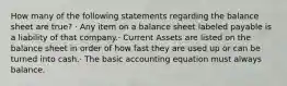 How many of the following statements regarding the balance sheet are true? · Any item on a balance sheet labeled payable is a liability of that company.· Current Assets are listed on the balance sheet in order of how fast they are used up or can be turned into cash.· The basic accounting equation must always balance.