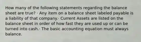 How many of the following statements regarding the balance sheet are true? · Any item on a balance sheet labeled payable is a liability of that company.· Current Assets are listed on the balance sheet in order of how fast they are used up or can be turned into cash.· The basic accounting equation must always balance.