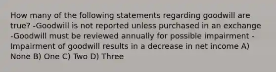 How many of the following statements regarding goodwill are true? -Goodwill is not reported unless purchased in an exchange -Goodwill must be reviewed annually for possible impairment -Impairment of goodwill results in a decrease in net income A) None B) One C) Two D) Three