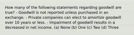 How many of the following statements regarding goodwill are true? - Goodwill is not reported unless purchased in an exchange. - Private companies can elect to amortize goodwill over 10 years or less. - Impairment of goodwill results in a decreased in net income. (a) None (b) One (c) Two (d) Three