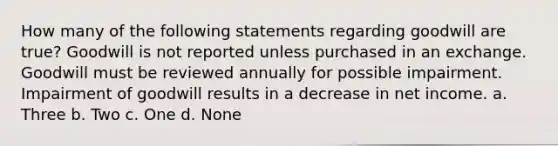 How many of the following statements regarding goodwill are true? Goodwill is not reported unless purchased in an exchange. Goodwill must be reviewed annually for possible impairment. Impairment of goodwill results in a decrease in net income. a. Three b. Two c. One d. None