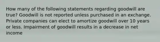 How many of the following statements regarding goodwill are true? Goodwill is not reported unless purchased in an exchange. Private companies can elect to amortize goodwill over 10 years or less. Impairment of goodwill results in a decrease in net income