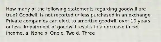 How many of the following statements regarding goodwill are true? Goodwill is not reported unless purchased in an exchange. Private companies can elect to amortize goodwill over 10 years or less. Impairment of goodwill results in a decrease in net income. a. None b. One c. Two d. Three