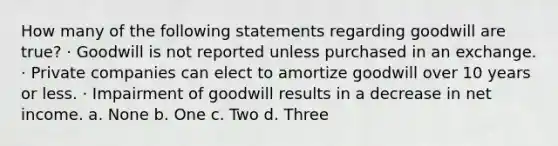 How many of the following statements regarding goodwill are true? · Goodwill is not reported unless purchased in an exchange. · Private companies can elect to amortize goodwill over 10 years or less. · Impairment of goodwill results in a decrease in net income. a. None b. One c. Two d. Three