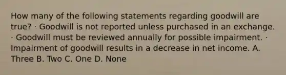 How many of the following statements regarding goodwill are true? · Goodwill is not reported unless purchased in an exchange. · Goodwill must be reviewed annually for possible impairment. · Impairment of goodwill results in a decrease in net income. A. Three B. Two C. One D. None