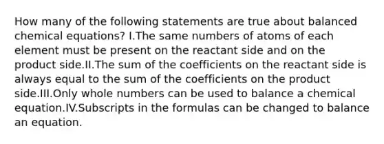 How many of the following statements are true about balanced chemical equations? I.The same numbers of atoms of each element must be present on the reactant side and on the product side.II.The sum of the coefficients on the reactant side is always equal to the sum of the coefficients on the product side.III.Only whole numbers can be used to balance a chemical equation.IV.Subscripts in the formulas can be changed to balance an equation.