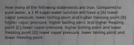 How many of the following statements are true. Compared to pure water, a 1 M sugar-water solution will have a [A] lower vapor pressure, lower boiling point and higher freezing point [B] higher vapor pressure, higher boiling point and higher freezing point [C] lower vapor pressure, higher boiling point and lower freezing point [D] lower vapor pressure, lower boiling point and lower freezing point