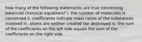 how many of the following statements are true concerning balanced chemical equations? i. the number of molecules is concerved ii. coefficients indicate mass ratios of the substances involved iii. atoms are neither created nor destroyed iv. the sum of the coefficients on the left side equals the sum of the coefficients on the right side