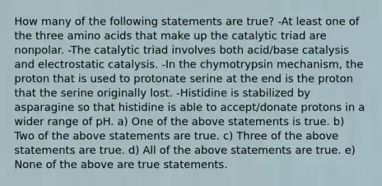 How many of the following statements are true? -At least one of the three amino acids that make up the catalytic triad are nonpolar. -The catalytic triad involves both acid/base catalysis and electrostatic catalysis. -In the chymotrypsin mechanism, the proton that is used to protonate serine at the end is the proton that the serine originally lost. -Histidine is stabilized by asparagine so that histidine is able to accept/donate protons in a wider range of pH. a) One of the above statements is true. b) Two of the above statements are true. c) Three of the above statements are true. d) All of the above statements are true. e) None of the above are true statements.