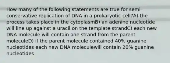 How many of the following statements are true for semi-conservative replication of DNA in a prokaryotic cell?A) the process takes place in the cytoplasmB) an adenine nucleotide will line up against a uracil on the template strandC) each new DNA molecule will contain one strand from the parent moleculeD) if the parent molecule contained 40% guanine nucleotides each new DNA moleculewill contain 20% guanine nucleotides