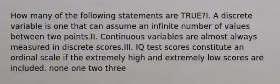 How many of the following statements are TRUE?I. A discrete variable is one that can assume an infinite number of values between two points.II. Continuous variables are almost always measured in discrete scores.III. IQ test scores constitute an ordinal scale if the extremely high and extremely low scores are included. none one two three