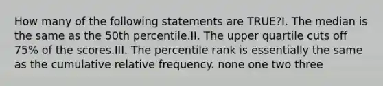 How many of the following statements are TRUE?I. The median is the same as the 50th percentile.II. The upper quartile cuts off 75% of the scores.III. The percentile rank is essentially the same as the cumulative relative frequency. none one two three