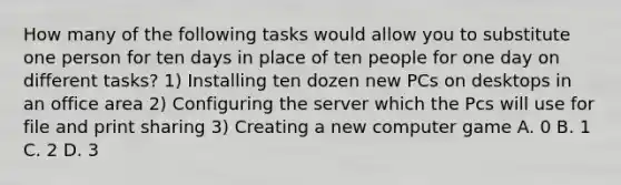 How many of the following tasks would allow you to substitute one person for ten days in place of ten people for one day on different tasks? 1) Installing ten dozen new PCs on desktops in an office area 2) Configuring the server which the Pcs will use for file and print sharing 3) Creating a new computer game A. 0 B. 1 C. 2 D. 3