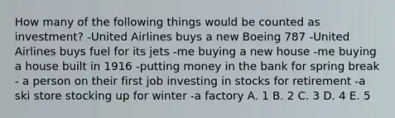 How many of the following things would be counted as investment? -United Airlines buys a new Boeing 787 -United Airlines buys fuel for its jets -me buying a new house -me buying a house built in 1916 -putting money in the bank for spring break - a person on their first job investing in stocks for retirement -a ski store stocking up for winter -a factory A. 1 B. 2 C. 3 D. 4 E. 5