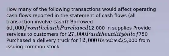 How many of the following transactions would affect operating cash flows reported in the statement of cash flows (all transaction involve cash)? Borrowed 50,000 from the bank Purchased12,000 in supplies Provide services to customers for 27,000 Paid the utility bill of750 Purchased a delivery truck for 12,000 Received25,000 from issuing common stock